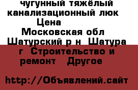 чугунный тяжёлый канализационный люк › Цена ­ 5 000 - Московская обл., Шатурский р-н, Шатура г. Строительство и ремонт » Другое   